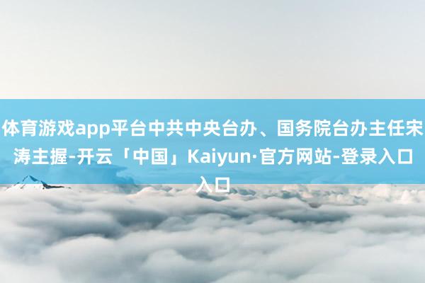 体育游戏app平台中共中央台办、国务院台办主任宋涛主握-开云「中国」Kaiyun·官方网站-登录入口