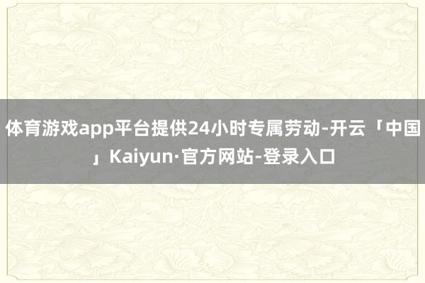 体育游戏app平台提供24小时专属劳动-开云「中国」Kaiyun·官方网站-登录入口