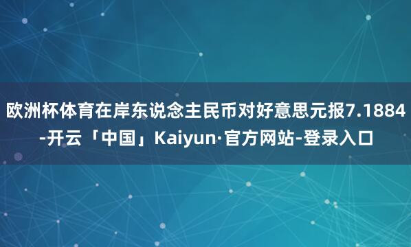 欧洲杯体育在岸东说念主民币对好意思元报7.1884-开云「中国」Kaiyun·官方网站-登录入口