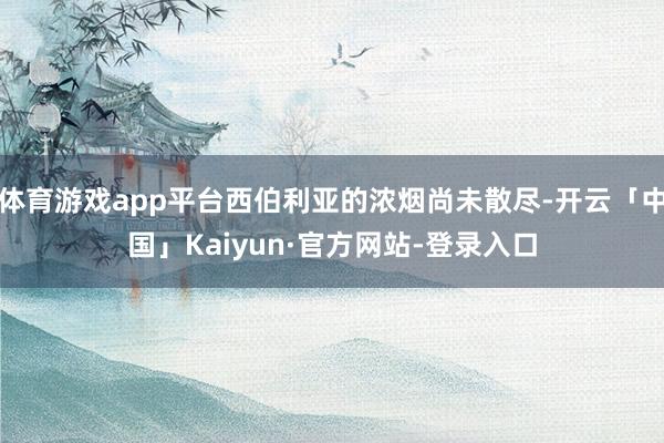 体育游戏app平台西伯利亚的浓烟尚未散尽-开云「中国」Kaiyun·官方网站-登录入口