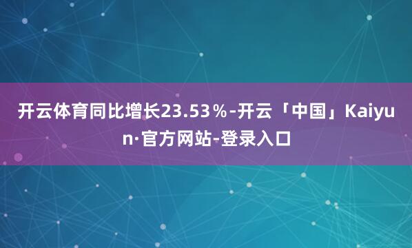 开云体育同比增长23.53％-开云「中国」Kaiyun·官方网站-登录入口