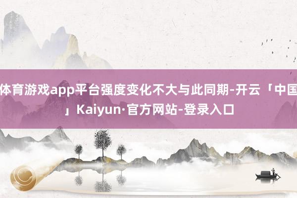 体育游戏app平台强度变化不大与此同期-开云「中国」Kaiyun·官方网站-登录入口