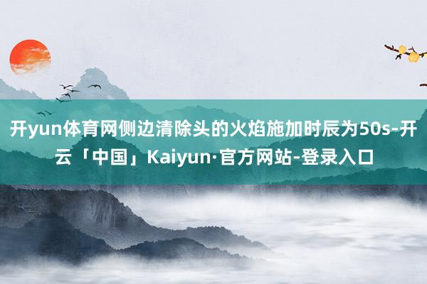 开yun体育网侧边清除头的火焰施加时辰为50s-开云「中国」Kaiyun·官方网站-登录入口