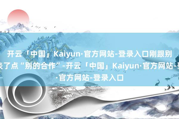 开云「中国」Kaiyun·官方网站-登录入口刚跟别东谈主谈了点“别的合作”-开云「中国」Kaiyun·官方网站-登录入口