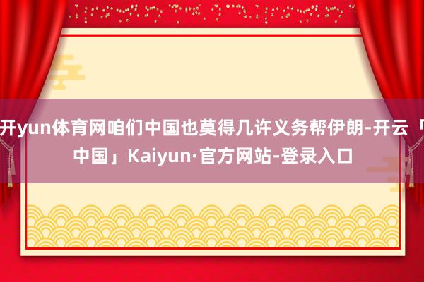 开yun体育网咱们中国也莫得几许义务帮伊朗-开云「中国」Kaiyun·官方网站-登录入口