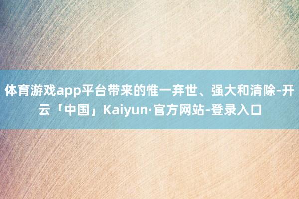体育游戏app平台带来的惟一弃世、强大和清除-开云「中国」Kaiyun·官方网站-登录入口