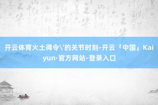 开云体育火土得令'的关节时刻-开云「中国」Kaiyun·官方网站-登录入口