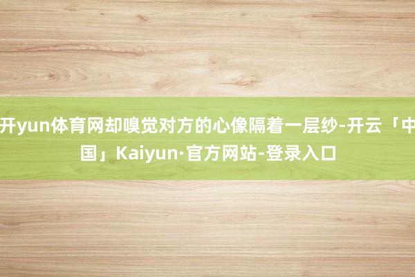 开yun体育网却嗅觉对方的心像隔着一层纱-开云「中国」Kaiyun·官方网站-登录入口