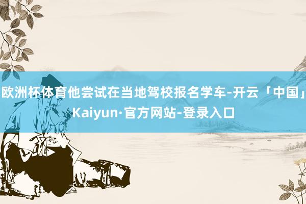 欧洲杯体育他尝试在当地驾校报名学车-开云「中国」Kaiyun·官方网站-登录入口