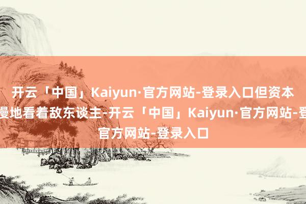 开云「中国」Kaiyun·官方网站-登录入口但资本华却轻慢地看着敌东谈主-开云「中国」Kaiyun·官方网站-登录入口