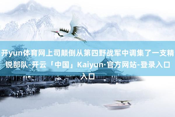 开yun体育网上司颠倒从第四野战军中调集了一支精锐部队-开云「中国」Kaiyun·官方网站-登录入口
