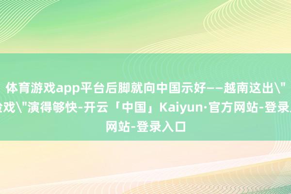 体育游戏app平台后脚就向中国示好——越南这出
