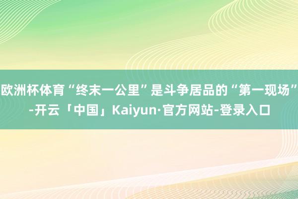 欧洲杯体育“终末一公里”是斗争居品的“第一现场”-开云「中国」Kaiyun·官方网站-登录入口