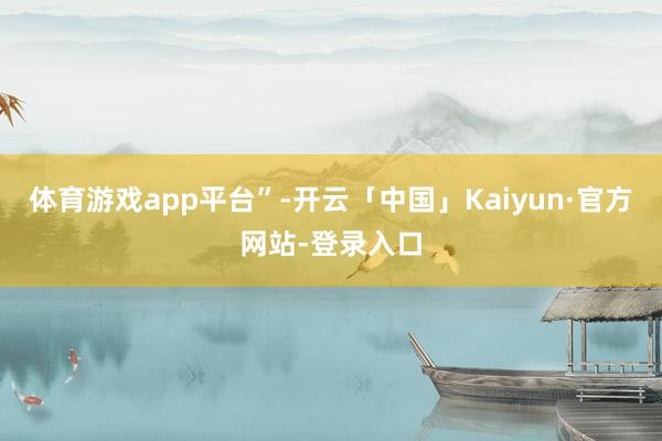 体育游戏app平台”-开云「中国」Kaiyun·官方网站-登录入口