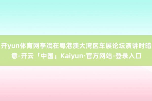 开yun体育网李斌在粤港澳大湾区车展论坛演讲时暗意-开云「中国」Kaiyun·官方网站-登录入口