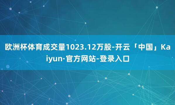 欧洲杯体育成交量1023.12万股-开云「中国」Kaiyun·官方网站-登录入口
