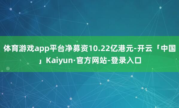 体育游戏app平台净募资10.22亿港元-开云「中国」Kaiyun·官方网站-登录入口
