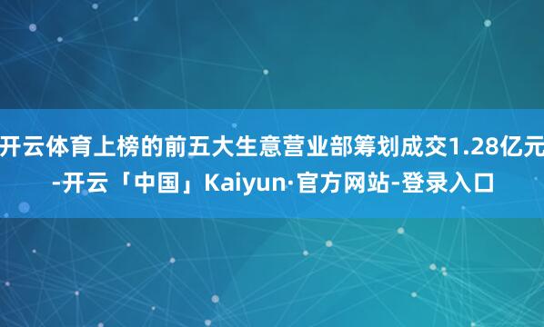 开云体育上榜的前五大生意营业部筹划成交1.28亿元-开云「中国」Kaiyun·官方网站-登录入口