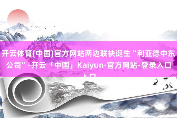 开云体育(中国)官方网站两边联袂诞生“利亚德中东公司”-开云「中国」Kaiyun·官方网站-登录入口