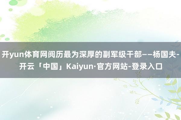 开yun体育网阅历最为深厚的副军级干部——杨国夫-开云「中国」Kaiyun·官方网站-登录入口