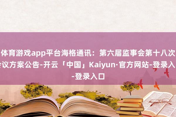 体育游戏app平台海格通讯：第六届监事会第十八次会议方案公告-开云「中国」Kaiyun·官方网站-登录入口