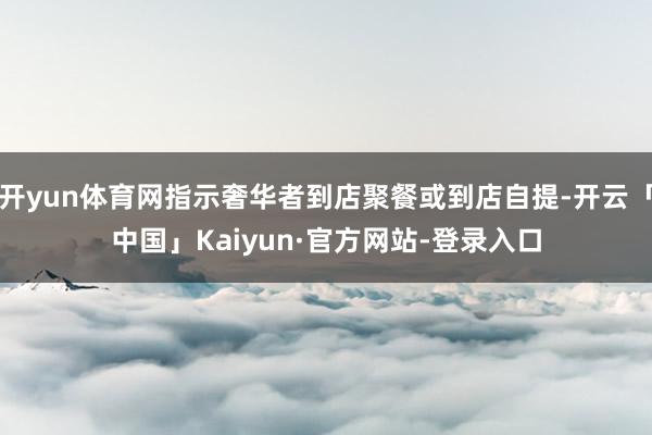 开yun体育网指示奢华者到店聚餐或到店自提-开云「中国」Kaiyun·官方网站-登录入口