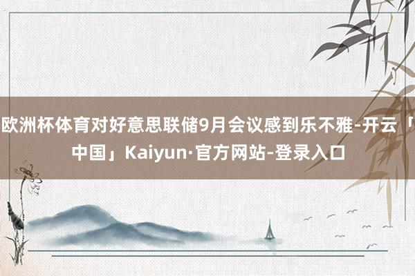 欧洲杯体育对好意思联储9月会议感到乐不雅-开云「中国」Kaiyun·官方网站-登录入口