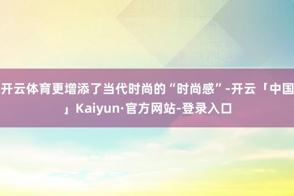 开云体育更增添了当代时尚的“时尚感”-开云「中国」Kaiyun·官方网站-登录入口