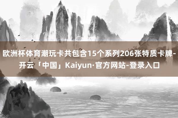 欧洲杯体育潮玩卡共包含15个系列206张特质卡牌-开云「中国」Kaiyun·官方网站-登录入口