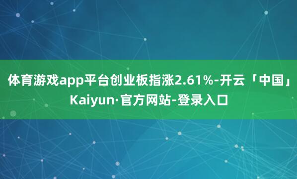 体育游戏app平台创业板指涨2.61%-开云「中国」Kaiyun·官方网站-登录入口