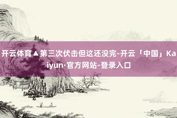 开云体育▲第三次伏击但这还没完-开云「中国」Kaiyun·官方网站-登录入口