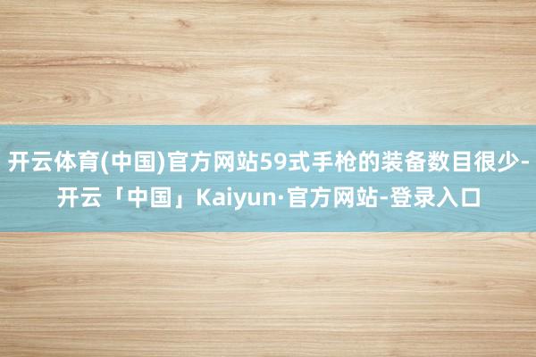 开云体育(中国)官方网站59式手枪的装备数目很少-开云「中国」Kaiyun·官方网站-登录入口