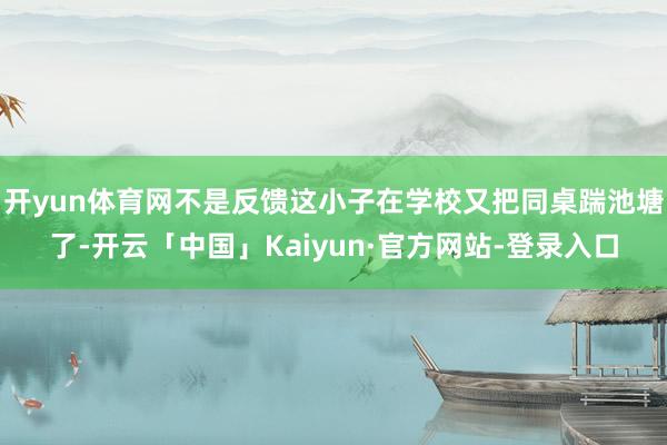 开yun体育网不是反馈这小子在学校又把同桌踹池塘了-开云「中国」Kaiyun·官方网站-登录入口