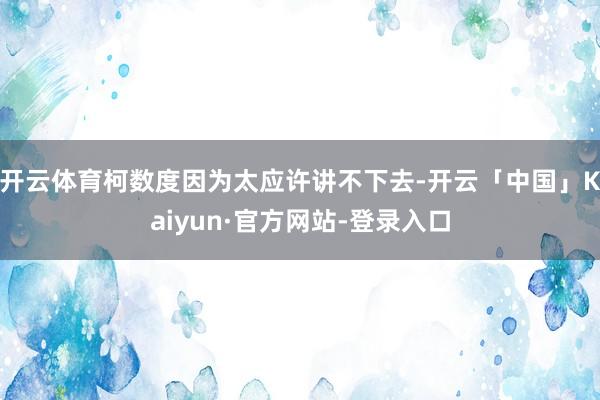 开云体育柯数度因为太应许讲不下去-开云「中国」Kaiyun·官方网站-登录入口