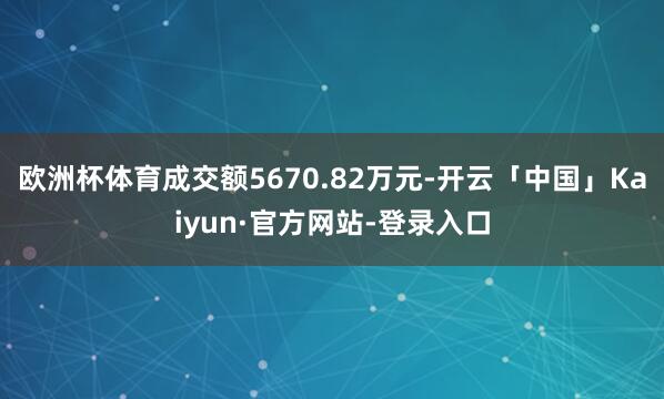 欧洲杯体育成交额5670.82万元-开云「中国」Kaiyun·官方网站-登录入口
