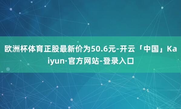 欧洲杯体育正股最新价为50.6元-开云「中国」Kaiyun·官方网站-登录入口