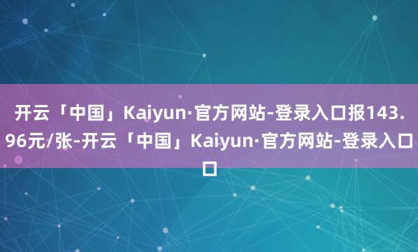 开云「中国」Kaiyun·官方网站-登录入口报143.96元/张-开云「中国」Kaiyun·官方网站-登录入口