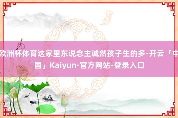 欧洲杯体育这家里东说念主诚然孩子生的多-开云「中国」Kaiyun·官方网站-登录入口