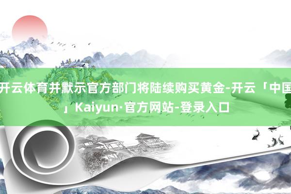 开云体育并默示官方部门将陆续购买黄金-开云「中国」Kaiyun·官方网站-登录入口
