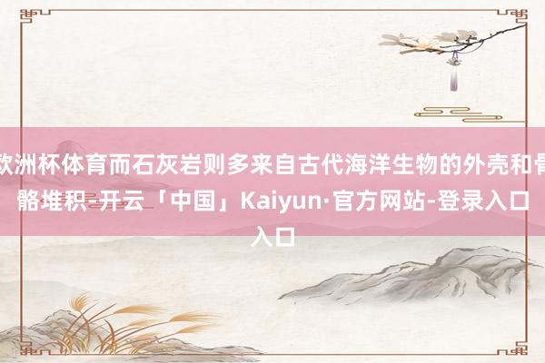 欧洲杯体育而石灰岩则多来自古代海洋生物的外壳和骨骼堆积-开云「中国」Kaiyun·官方网站-登录入口