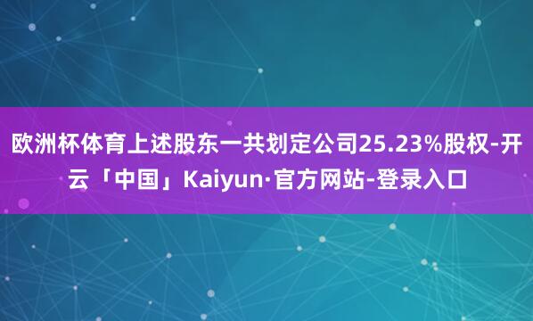 欧洲杯体育上述股东一共划定公司25.23%股权-开云「中国」Kaiyun·官方网站-登录入口