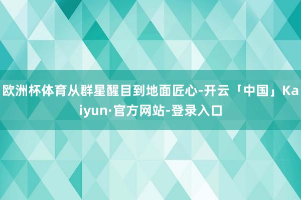 欧洲杯体育从群星醒目到地面匠心-开云「中国」Kaiyun·官方网站-登录入口