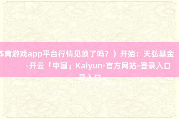 体育游戏app平台行情见顶了吗？）开始：天弘基金            -开云「中国」Kaiyun·官方网站-登录入口