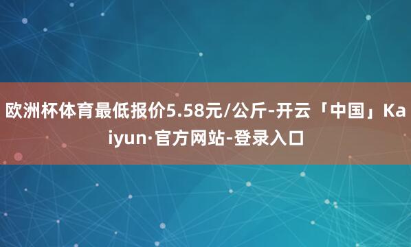 欧洲杯体育最低报价5.58元/公斤-开云「中国」Kaiyun·官方网站-登录入口