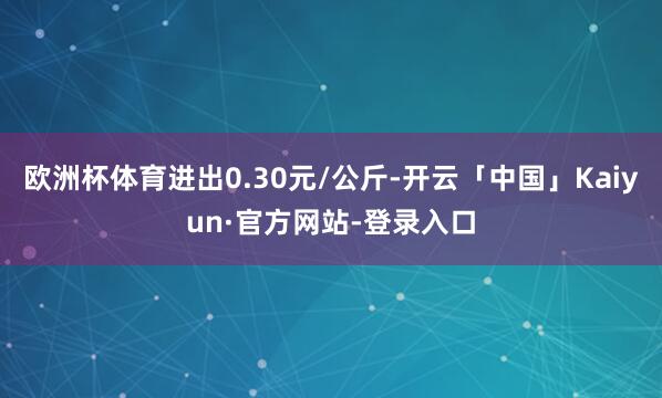 欧洲杯体育进出0.30元/公斤-开云「中国」Kaiyun·官方网站-登录入口