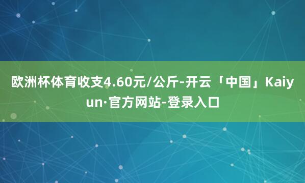 欧洲杯体育收支4.60元/公斤-开云「中国」Kaiyun·官方网站-登录入口