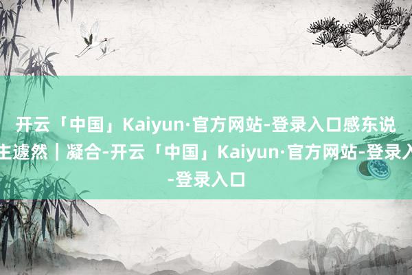 开云「中国」Kaiyun·官方网站-登录入口感东说念主遽然|凝合-开云「中国」Kaiyun·官方网站-登录入口
