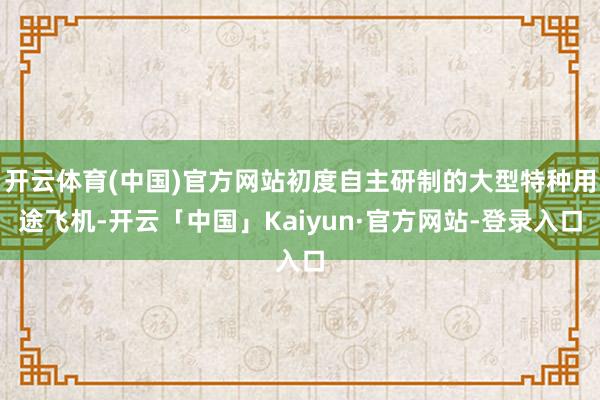 开云体育(中国)官方网站初度自主研制的大型特种用途飞机-开云「中国」Kaiyun·官方网站-登录入口