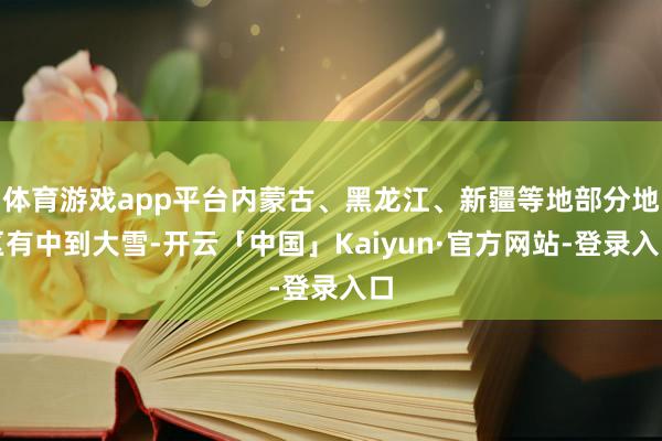 体育游戏app平台内蒙古、黑龙江、新疆等地部分地区有中到大雪-开云「中国」Kaiyun·官方网站-登录入口