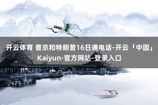 开云体育 　　普京和特朗普16日通电话-开云「中国」Kaiyun·官方网站-登录入口